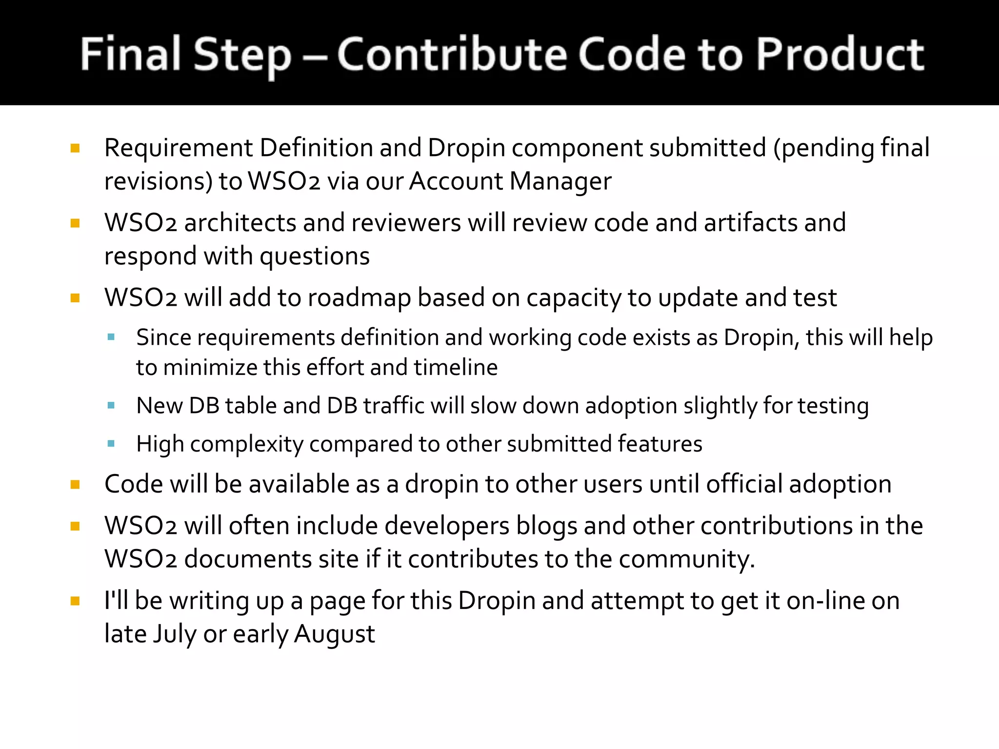  Requirement Definition and Dropin component submitted (pending final
revisions) toWSO2 via our Account Manager
 WSO2 architects and reviewers will review code and artifacts and
respond with questions
 WSO2 will add to roadmap based on capacity to update and test
 Since requirements definition and working code exists as Dropin, this will help
to minimize this effort and timeline
 New DB table and DB traffic will slow down adoption slightly for testing
 High complexity compared to other submitted features
 Code will be available as a dropin to other users until official adoption
 WSO2 will often include developers blogs and other contributions in the
WSO2 documents site if it contributes to the community.
 I'll be writing up a page for this Dropin and attempt to get it on-line on
late July or early August
 
