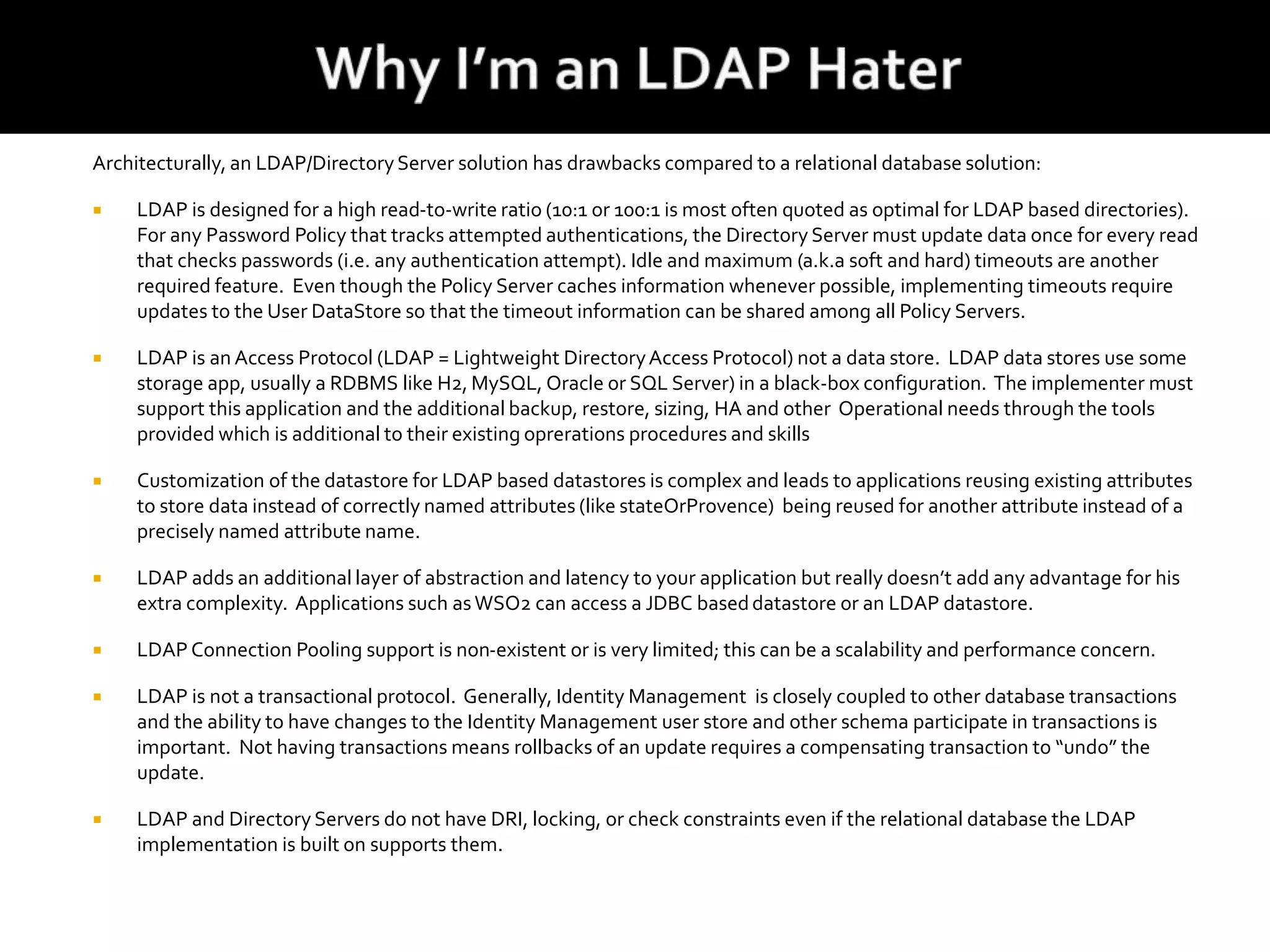 Architecturally, an LDAP/DirectoryServer solution has drawbacks compared to a relational database solution:
 LDAP is designed for a high read-to-write ratio (10:1 or 100:1 is most often quoted as optimal for LDAP based directories).
For any Password Policy that tracks attempted authentications, the Directory Server must update data once for every read
that checks passwords (i.e. any authentication attempt). Idle and maximum (a.k.a soft and hard) timeouts are another
required feature. Even though the Policy Server caches information whenever possible, implementing timeouts require
updates to the User DataStore so that the timeout information can be shared among all Policy Servers.
 LDAP is an Access Protocol (LDAP = Lightweight DirectoryAccess Protocol) not a data store. LDAP data stores use some
storage app, usually a RDBMS like H2, MySQL, Oracle or SQL Server) in a black-box configuration. The implementer must
support this application and the additional backup, restore, sizing, HA and other Operational needs through the tools
provided which is additional to their existing oprerations procedures and skills
 Customization of the datastore for LDAP based datastores is complex and leads to applications reusing existing attributes
to store data instead of correctly named attributes (like stateOrProvence) being reused for another attribute instead of a
precisely named attribute name.
 LDAP adds an additional layer of abstraction and latency to your application but really doesn’t add any advantage for his
extra complexity. Applications such asWSO2 can access a JDBC baseddatastore or an LDAP datastore.
 LDAP Connection Pooling support is non-existent or is very limited; this can be a scalability and performance concern.
 LDAP is not a transactional protocol. Generally, Identity Management is closely coupled to other database transactions
and the ability to have changes to the Identity Management user store and other schema participate in transactions is
important. Not having transactions means rollbacks of an update requires a compensating transaction to “undo” the
update.
 LDAP and Directory Servers do not have DRI, locking, or check constraints even if the relational database the LDAP
implementation is built on supports them.
 