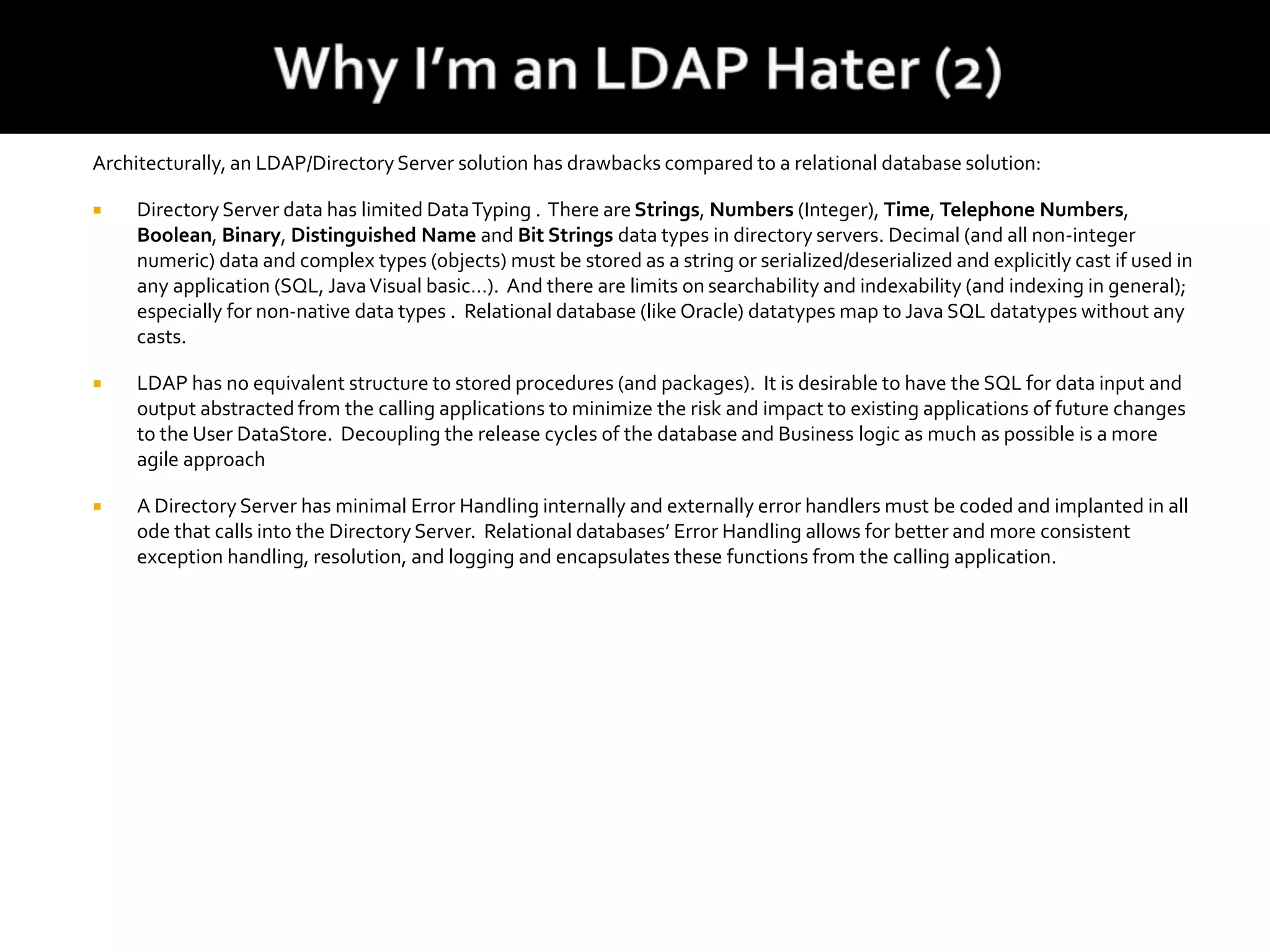 Architecturally, an LDAP/DirectoryServer solution has drawbacks compared to a relational database solution:
 Directory Server data has limited DataTyping . There areStrings, Numbers (Integer), Time, Telephone Numbers,
Boolean, Binary, Distinguished Name and Bit Strings data types in directory servers. Decimal (and all non-integer
numeric) data and complex types (objects) must be stored as a string or serialized/deserialized and explicitly cast if used in
any application (SQL, JavaVisual basic…). And there are limits on searchability and indexability (and indexing in general);
especially for non-native data types . Relational database (like Oracle) datatypes map to Java SQL datatypes without any
casts.
 LDAP has no equivalent structure to stored procedures (and packages). It is desirable to have the SQL for data input and
output abstracted from the calling applications to minimize the risk and impact to existing applications of future changes
to the User DataStore. Decoupling the release cycles of the database and Business logic as much as possible is a more
agile approach
 A Directory Server has minimal Error Handling internally and externally error handlers must be coded and implanted in all
ode that calls into the Directory Server. Relational databases’ Error Handling allows for better and more consistent
exception handling, resolution, and logging and encapsulates these functions from the calling application.
 