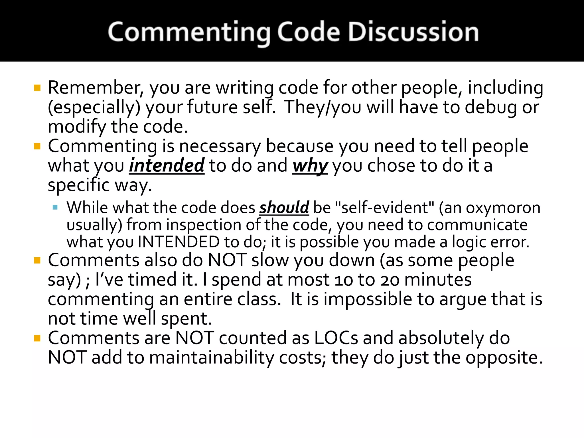  Remember, you are writing code for other people, including
(especially) your future self. They/you will have to debug or
modify the code.
 Commenting is necessary because you need to tell people
what you intended to do and why you chose to do it a
specific way.
 While what the code does should be "self-evident" (an oxymoron
usually) from inspection of the code, you need to communicate
what you INTENDED to do; it is possible you made a logic error.
 Comments also do NOT slow you down (as some people
say) ; I’ve timed it. I spend at most 10 to 20 minutes
commenting an entire class. It is impossible to argue that is
not time well spent.
 Comments are NOT counted as LOCs and absolutely do
NOT add to maintainability costs; they do just the opposite.
 