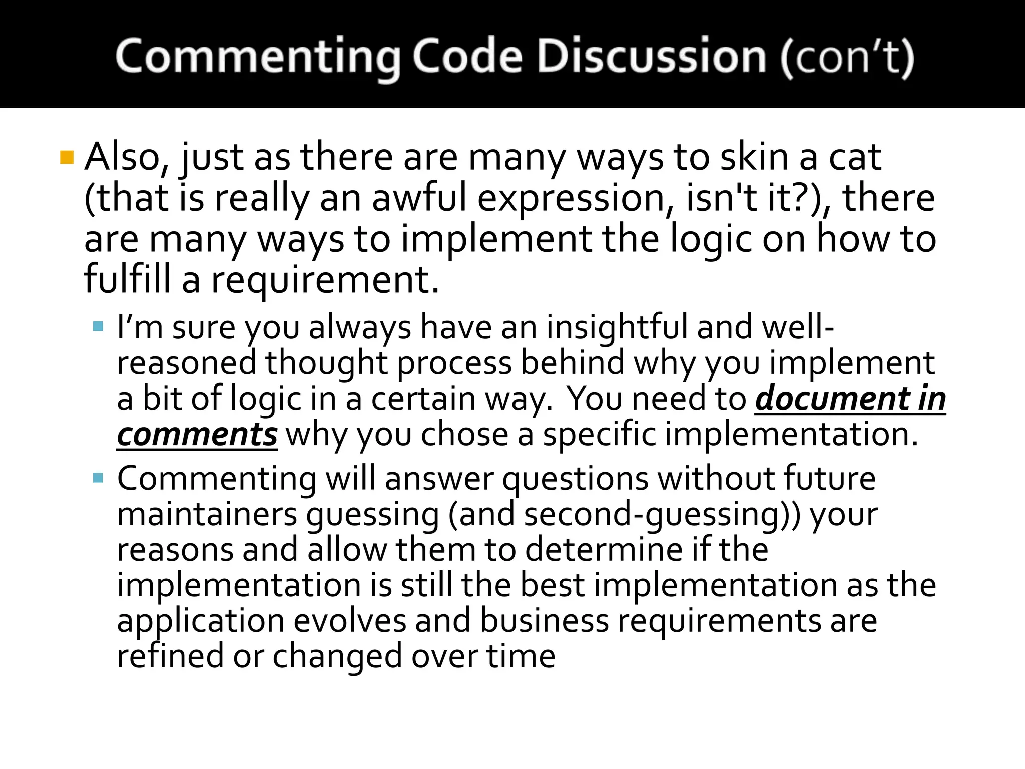  Also, just as there are many ways to skin a cat
(that is really an awful expression, isn't it?), there
are many ways to implement the logic on how to
fulfill a requirement.
 I’m sure you always have an insightful and well-
reasoned thought process behind why you implement
a bit of logic in a certain way. You need to document in
comments why you chose a specific implementation.
 Commenting will answer questions without future
maintainers guessing (and second-guessing)) your
reasons and allow them to determine if the
implementation is still the best implementation as the
application evolves and business requirements are
refined or changed over time
 