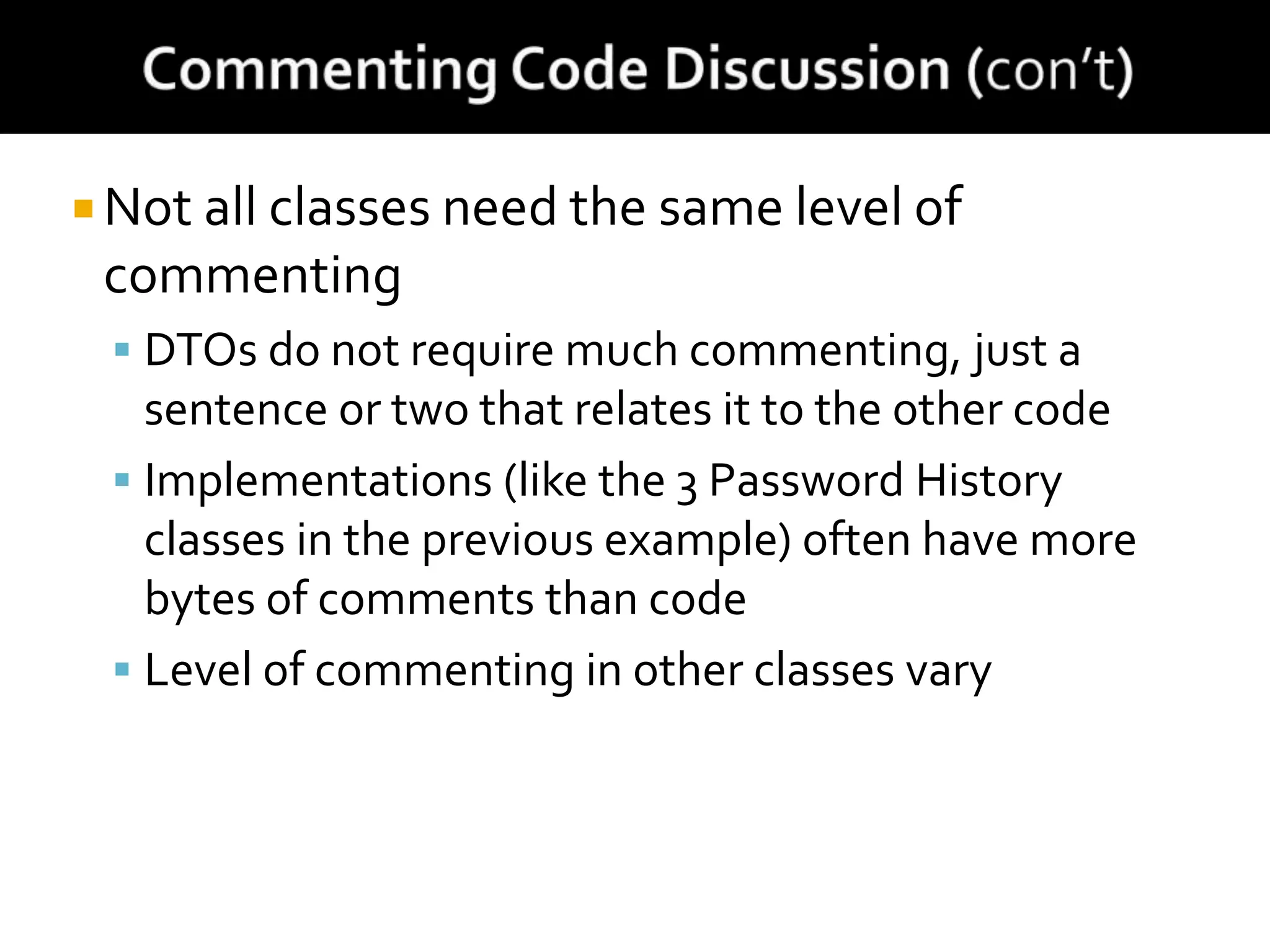  Not all classes need the same level of
commenting
 DTOs do not require much commenting, just a
sentence or two that relates it to the other code
 Implementations (like the 3 Password History
classes in the previous example) often have more
bytes of comments than code
 Level of commenting in other classes vary
 