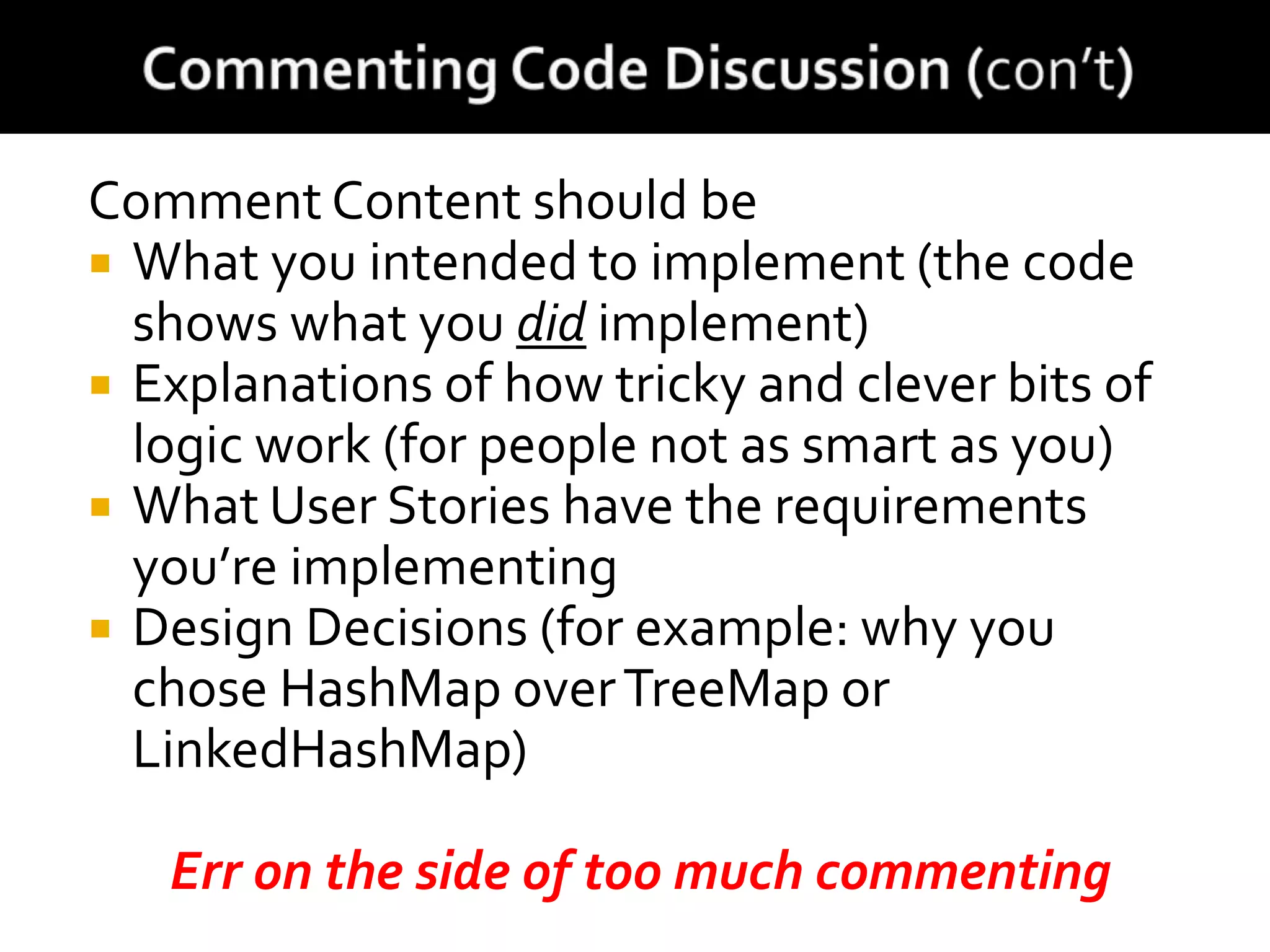 Comment Content should be
 What you intended to implement (the code
shows what you did implement)
 Explanations of how tricky and clever bits of
logic work (for people not as smart as you)
 What User Stories have the requirements
you’re implementing
 Design Decisions (for example: why you
chose HashMap overTreeMap or
LinkedHashMap)
Err on the side of too much commenting
 