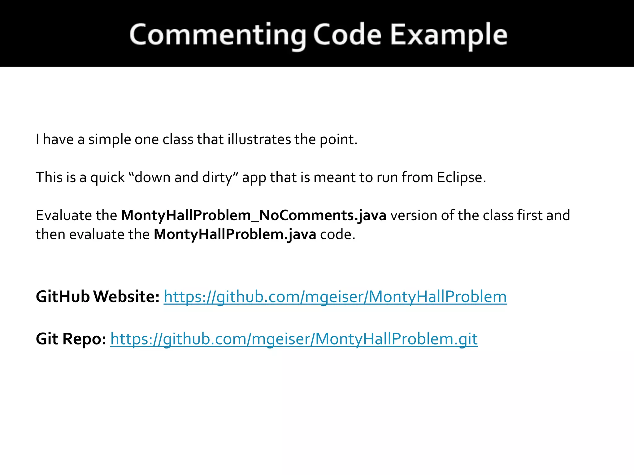 I have a simple one class that illustrates the point.
This is a quick “down and dirty” app that is meant to run from Eclipse.
Evaluate the MontyHallProblem_NoComments.java version of the class first and
then evaluate the MontyHallProblem.java code.
GitHub Website: https://github.com/mgeiser/MontyHallProblem
Git Repo: https://github.com/mgeiser/MontyHallProblem.git
 