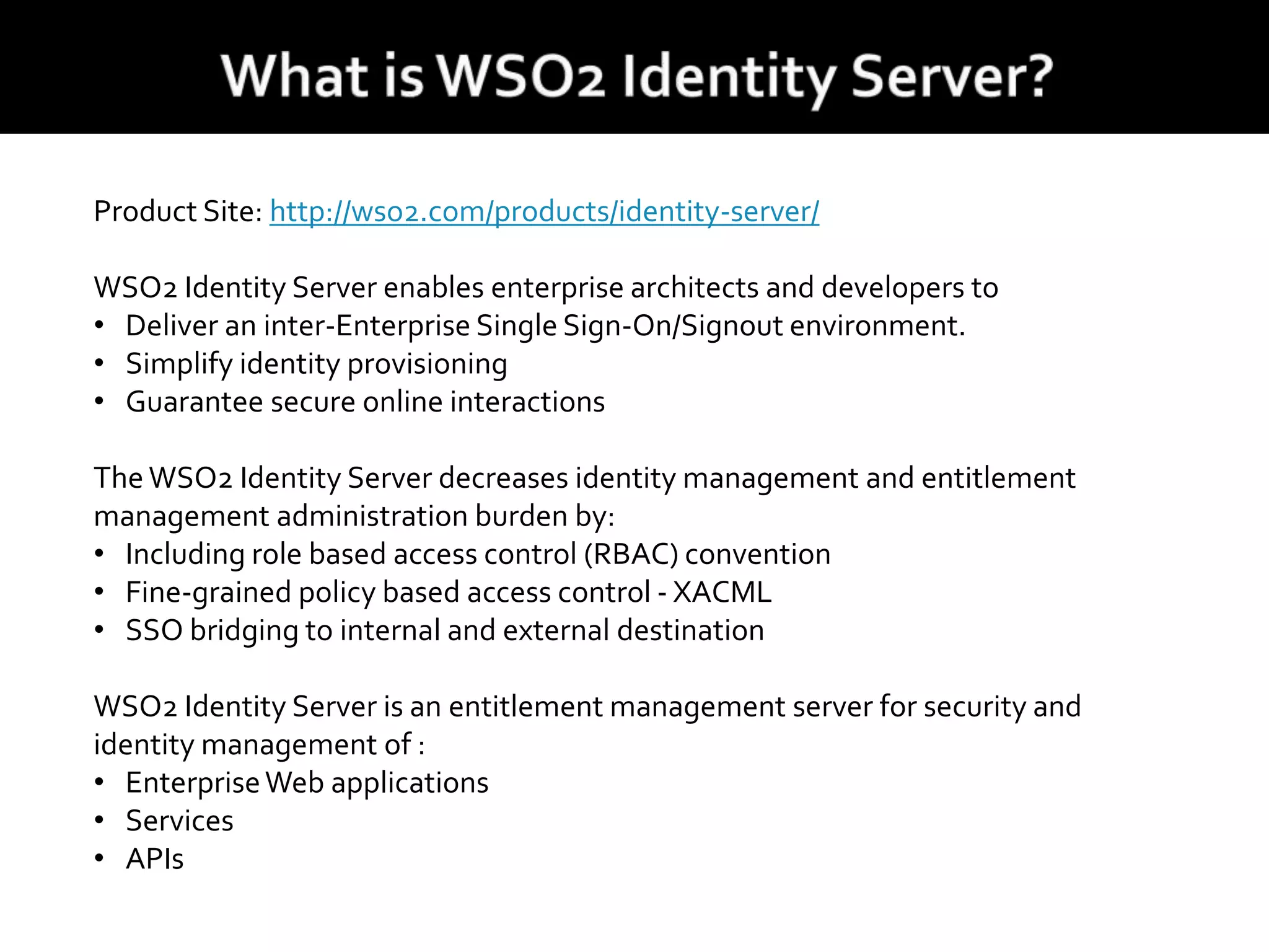 Product Site: http://wso2.com/products/identity-server/
WSO2 Identity Server enables enterprise architects and developers to
• Deliver an inter-Enterprise Single Sign-On/Signout environment.
• Simplify identity provisioning
• Guarantee secure online interactions
The WSO2 Identity Server decreases identity management and entitlement
management administration burden by:
• Including role based access control (RBAC) convention
• Fine-grained policy based access control - XACML
• SSO bridging to internal and external destination
WSO2 Identity Server is an entitlement management server for security and
identity management of :
• EnterpriseWeb applications
• Services
• APIs
 