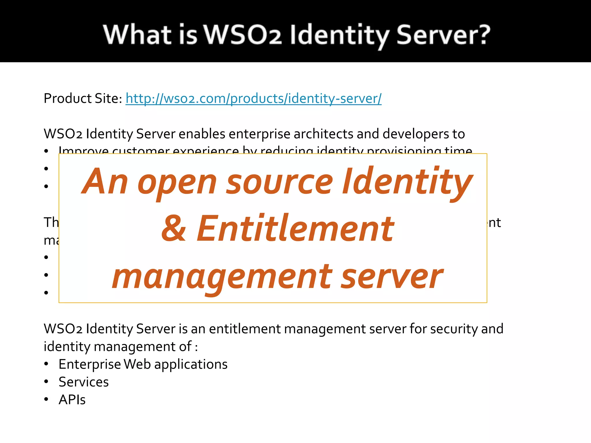 Product Site: http://wso2.com/products/identity-server/
WSO2 Identity Server enables enterprise architects and developers to
• Improve customer experience by reducing identity provisioning time
• Guarantee secure online interactions
• Deliver a inter-Enterprise Single Sign-On/Signout environment.
The WSO2 Identity Server decreases identity management and entitlement
management administration burden by:
• Including role based access control (RBAC) convention
• Fine-grained policy based access control
• SSO bridging to internal and external destination
WSO2 Identity Server is an entitlement management server for security and
identity management of :
• EnterpriseWeb applications
• Services
• APIs
An open source Identity
& Entitlement
management server
 