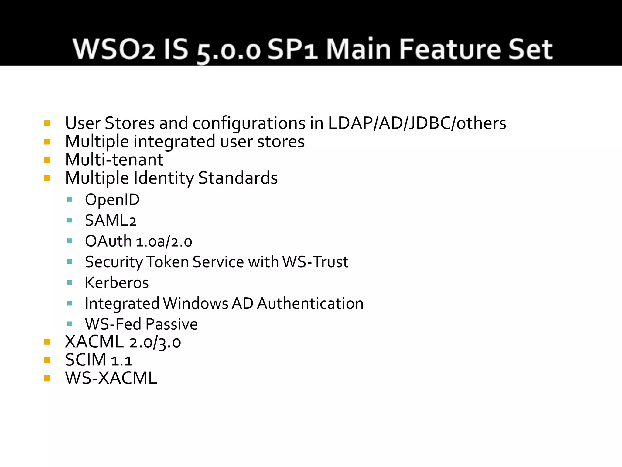  User Stores and configurations in LDAP/AD/JDBC/others
 Multiple integrated user stores
 Multi-tenant
 Multiple Identity Standards
 OpenID
 SAML2
 OAuth 1.0a/2.0
 SecurityToken Service withWS-Trust
 Kerberos
 IntegratedWindows AD Authentication
 WS-Fed Passive
 XACML 2.0/3.0
 SCIM 1.1
 WS-XACML
 