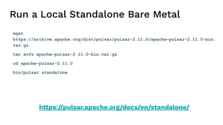Run a Local Standalone Bare Metal
wget
https://archive.apache.org/dist/pulsar/pulsar-2.11.0/apache-pulsar-2.11.0-bin.
tar.gz
tar xvfz apache-pulsar-2.11.0-bin.tar.gz
cd apache-pulsar-2.11.0
bin/pulsar standalone
https://pulsar.apache.org/docs/en/standalone/
 