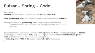 Pulsar - Spring - Code
@Autowired
private PulsarTemplate<Observation> pulsarTemplate;
this.pulsarTemplate.setSchema(Schema.
JSON(Observation.class));
MessageId msgid = pulsarTemplate.newMessage(observation)
.withMessageCustomizer((mb) -> mb.key(uuidKey.toString()))
.send();
@PulsarListener(subscriptionName = "aq-spring-reader", subscriptionType = Shared,
schemaType = SchemaType.
JSON, topics = "persistent://public/default/aq-pm25")
void echoObservation(Observation message) {
this.log.info("PM2.5 Message received: {}", message);
}
 