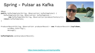 Spring - Pulsar as Kafka
https://www.baeldung.com/spring-kafka
@Bean
public KafkaTemplate<String, Observation> kafkaTemplate() {
KafkaTemplate<String, Observation> kafkaTemplate =
new KafkaTemplate<String, Observation>(producerFactory());
return kafkaTemplate;
}
ProducerRecord<String, Observation> producerRecord = new ProducerRecord<>(topicName,
uuidKey.toString(),
message);
kafkaTemplate.send(producerRecord);
 