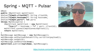 Spring - MQTT - Pulsar
https://roytuts.com/publish-subscribe-message-onto-mqtt-using-spring/
@Bean
public IMqttClient mqttClient(
@Value("${mqtt.clientId}") String clientId,
@Value("${mqtt.hostname}") String hostname,
@Value("${mqtt.port}") int port)
throws MqttException {
IMqttClient mqttClient = new MqttClient(
"tcp://" + hostname + ":" + port, clientId);
mqttClient.connect(mqttConnectOptions());
return mqttClient;
}
MqttMessage mqttMessage = new MqttMessage();
mqttMessage.setPayload(DataUtility.serialize(payload));
mqttMessage.setQos(0);
mqttMessage.setRetained(true);
mqttClient.publish(topicName, mqttMessage);
 
