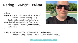 Spring - AMQP - Pulsar
https://www.baeldung.com/spring-amqp
rabbitTemplate.convertAndSend(topicName,
DataUtility.serializeToJSON(observation));
@Bean
public CachingConnectionFactory
connectionFactory() {
CachingConnectionFactory ccf =
new CachingConnectionFactory();
ccf.setAddresses(serverName);
return ccf;
}
 