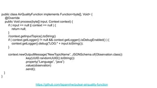 https://github.com/tspannhw/pulsar-airquality-function
public class AirQualityFunction implements Function<byte[], Void> {
@Override
public Void process(byte[] input, Context context) {
if ( input == null || context == null ) {
return null;
}
//context.getInputTopics().toString()
if ( context.getLogger() != null && context.getLogger().isDebugEnabled() ) {
context.getLogger().debug("LOG:" + input.toString());
}
context.newOutputMessage(“NewTopicName”, JSONSchema.of(Observation.class))
.key(UUID.randomUUID().toString())
.property(“Language”, “java”)
.value(observation)
.send();
}
}
 