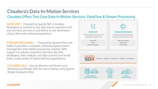© 2023 Cloudera, Inc. All rights reserved. 53
Cloudera’s Data-In-Motion Services
Cloudera Offers Two Core Data-In-Motion Services: DataFlow & Stream Processing
CLOUDERA SDX — Secure, Monitor and Govern your
Streaming workloads with the same tooling using Apache
Ranger & Apache Atlas.
STREAM PROCESSING — Powered by Apache Flink and
Kafka, it provides a complete, enterprise-grade stream
management and stateful processing solution. With
support for industry standard interfaces like SQL,
developers, data analysts, and data scientist can easily
build a wide variety of hybrid real-time applications.
DATAFLOW — Powered by Apache NiFi, it enables
developers to connect to any data source anywhere with
any structure, process it, and deliver to any destination
using a low-code authoring experience.
 