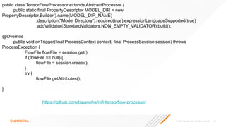 © 2023 Cloudera, Inc. All rights reserved. 65
https://github.com/tspannhw/nifi-tensorflow-processor
public class TensorFlowProcessor extends AbstractProcessor {
public static final PropertyDescriptor MODEL_DIR = new
PropertyDescriptor.Builder().name(MODEL_DIR_NAME)
.description("Model Directory").required(true).expressionLanguageSupported(true)
.addValidator(StandardValidators.NON_EMPTY_VALIDATOR).build();
@Override
public void onTrigger(final ProcessContext context, final ProcessSession session) throws
ProcessException {
FlowFile flowFile = session.get();
if (flowFile == null) {
flowFile = session.create();
}
try {
flowFile.getAttributes();
}
 