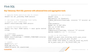© 2023 Cloudera, Inc. All rights reserved. 68
Flink SQL
-- specify Kafka partition key on output
SELECT foo AS _eventKey FROM sensors
-- use event time timestamp from kafka
-- exactly once compatible
SELECT eventTimestamp FROM sensors
-- nested structures access
SELECT foo.’bar’ FROM table; -- must quote nested
column
-- timestamps
SELECT * FROM payments
WHERE eventTimestamp > CURRENT_TIMESTAMP-interval
'10' second;
-- unnest
SELECT b.*, u.*
FROM bgp_avro b,
UNNEST(b.path) AS u(pathitem)
-- aggregations and windows
SELECT card,
MAX(amount) as theamount,
TUMBLE_END(eventTimestamp, interval '5' minute) as
ts
FROM payments
WHERE lat IS NOT NULL
AND lon IS NOT NULL
GROUP BY card,
TUMBLE(eventTimestamp, interval '5' minute)
HAVING COUNT(*) > 4 -- >4==fraud
-- try to do this ksql!
SELECT us_west.user_score+ap_south.user_score
FROM kafka_in_zone_us_west us_west
FULL OUTER JOIN kafka_in_zone_ap_south ap_south
ON us_west.user_id = ap_south.user_id;
Key Takeaway: Rich SQL grammar with advanced time and aggregation tools
 