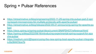 © 2023 Cloudera, Inc. All rights reserved. 75
● https://streamnative.io/blog/engineering/2022-11-29-spring-into-pulsar-part-2-spri
ng-based-microservices-for-multiple-protocols-with-apache-pulsar/
● https://streamnative.io/blog/release/2022-09-21-announcing-spring-for-apache-pu
lsar/
● https://docs.spring.io/spring-pulsar/docs/current-SNAPSHOT/reference/html/
● https://spring.io/blog/2022/08/16/introducing-experimental-spring-support-for-apa
che-pulsar
● https://medium.com/@tspann/using-the-new-spring-boot-apache-pulsar-integratio
n-8a38447dce7b
Spring + Pulsar References
 