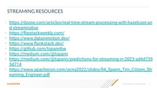 © 2023 Cloudera, Inc. All rights reserved. 77
STREAMING RESOURCES
• https://dzone.com/articles/real-time-stream-processing-with-hazelcast-an
d-streamnative
• https://ﬂipstackweekly.com/
• https://www.datainmotion.dev/
• https://www.ﬂankstack.dev/
• https://github.com/tspannhw
• https://medium.com/@tspann
• https://medium.com/@tspann/predictions-for-streaming-in-2023-ad4d739
5d714
• https://www.apachecon.com/acna2022/slides/04_Spann_Tim_Citizen_Str
eaming_Engineer.pdf
 