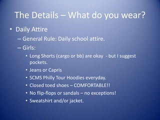 The Details – What do you wear?
• Daily Attire
  – General Rule: Daily school attire.
  – Girls:
     • Long Shorts (cargo or bb) are okay - but I suggest
       pockets.
     • Jeans or Capris
     • SCMS Philly Tour Hoodies everyday.
     • Closed toed shoes – COMFORTABLE!!
     • No flip-flops or sandals – no exceptions!
     • Sweatshirt and/or jacket.
 