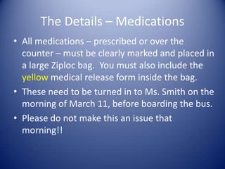 The Details – Medications
• All medications – prescribed or over the
  counter – must be clearly marked and placed in
  a large Ziploc bag. You must also include the
  yellow medical release form inside the bag.
• These need to be turned in to Ms. Smith on the
  morning of March 11, before boarding the bus.
• Please do not make this an issue that
  morning!!
 