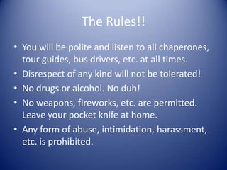 The Rules!!
• You will be polite and listen to all chaperones,
  tour guides, bus drivers, etc. at all times.
• Disrespect of any kind will not be tolerated!
• No drugs or alcohol. No duh!
• No weapons, fireworks, etc. are permitted.
  Leave your pocket knife at home.
• Any form of abuse, intimidation, harassment,
  etc. is prohibited.
 