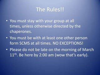 The Rules!!
• You must stay with your group at all
  times, unless otherwise directed by the
  chaperones.
• You must be with at least one other person
  form SCMS at all times. NO EXCEPTIONS!
• Please do not be late on the morning of March
  11th. Be here by 2:00 am (wow that’s early).
 