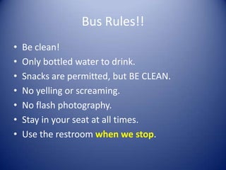 Bus Rules!!
•   Be clean!
•   Only bottled water to drink.
•   Snacks are permitted, but BE CLEAN.
•   No yelling or screaming.
•   No flash photography.
•   Stay in your seat at all times.
•   Use the restroom when we stop.
 