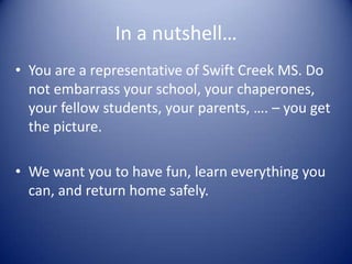 In a nutshell…
• You are a representative of Swift Creek MS. Do
  not embarrass your school, your chaperones,
  your fellow students, your parents, …. – you get
  the picture.

• We want you to have fun, learn everything you
  can, and return home safely.
 