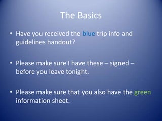 The Basics
• Have you received the blue trip info and
  guidelines handout?

• Please make sure I have these – signed –
  before you leave tonight.

• Please make sure that you also have the green
  information sheet.
 
