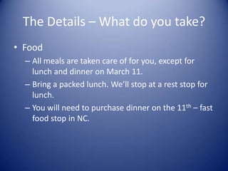The Details – What do you take?
• Food
  – All meals are taken care of for you, except for
    lunch and dinner on March 11.
  – Bring a packed lunch. We’ll stop at a rest stop for
    lunch.
  – You will need to purchase dinner on the 11th – fast
    food stop in NC.
 