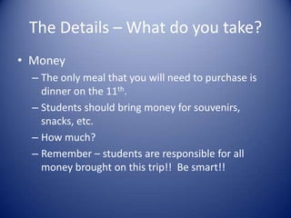 The Details – What do you take?
• Money
  – The only meal that you will need to purchase is
    dinner on the 11th.
  – Students should bring money for souvenirs,
    snacks, etc.
  – How much?
  – Remember – students are responsible for all
    money brought on this trip!! Be smart!!
 