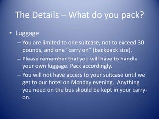 The Details – What do you pack?
• Luggage
  – You are limited to one suitcase, not to exceed 30
    pounds, and one “carry on” (backpack size).
  – Please remember that you will have to handle
    your own luggage. Pack accordingly.
  – You will not have access to your suitcase until we
    get to our hotel on Monday evening. Anything
    you need on the bus should be kept in your carry-
    on.
 