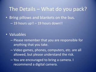 The Details – What do you pack?
• Bring pillows and blankets on the bus.
  – 19 hours up!! – 19 hours down!!


• Valuables
  – Please remember that you are responsible for
    anything that you take.
  – Video games, phones, computers, etc. are all
    allowed, but please understand the risk.
  – You are encouraged to bring a camera. I
    recommend a digital camera.
 