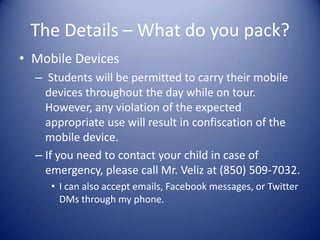 The Details – What do you pack?
• Mobile Devices
  – Students will be permitted to carry their mobile
    devices throughout the day while on tour.
    However, any violation of the expected
    appropriate use will result in confiscation of the
    mobile device.
  – If you need to contact your child in case of
    emergency, please call Mr. Veliz at (850) 509-7032.
     • I can also accept emails, Facebook messages, or Twitter
       DMs through my phone.
 