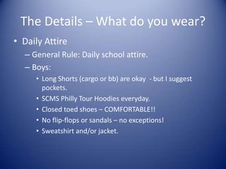 The Details – What do you wear?
• Daily Attire
  – General Rule: Daily school attire.
  – Boys:
     • Long Shorts (cargo or bb) are okay - but I suggest
       pockets.
     • SCMS Philly Tour Hoodies everyday.
     • Closed toed shoes – COMFORTABLE!!
     • No flip-flops or sandals – no exceptions!
     • Sweatshirt and/or jacket.
 