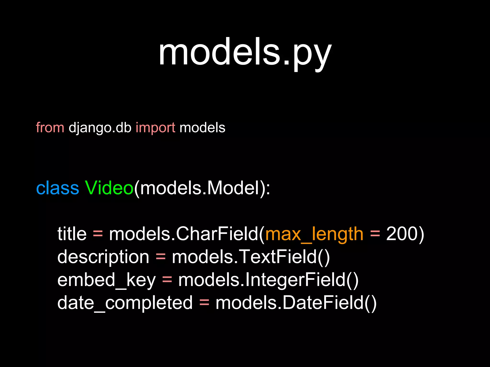 models.py
from django.db import models
class Video(models.Model):
title = models.CharField(max_length = 200)
description = models.TextField()
embed_key = models.IntegerField()
date_completed = models.DateField()
 