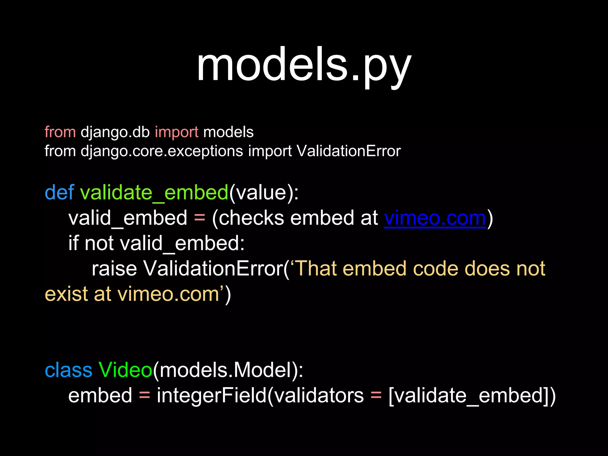 models.py
from django.db import models
from django.core.exceptions import ValidationError
def validate_embed(value):
valid_embed = (checks embed at vimeo.com)
if not valid_embed:
raise ValidationError(‘That embed code does not
exist at vimeo.com’)
class Video(models.Model):
embed = integerField(validators = [validate_embed])
 