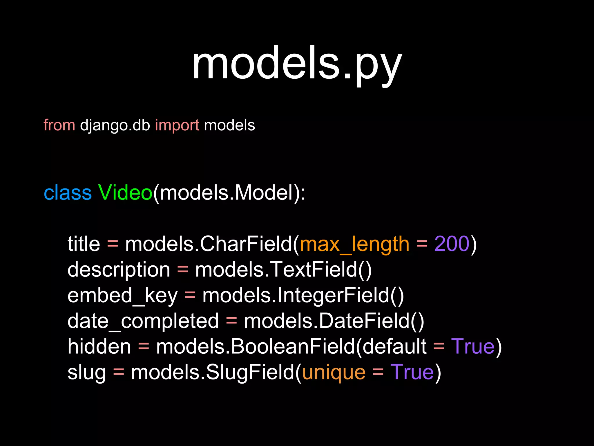 models.py
from django.db import models
class Video(models.Model):
title = models.CharField(max_length = 200)
description = models.TextField()
embed_key = models.IntegerField()
date_completed = models.DateField()
hidden = models.BooleanField(default = True)
slug = models.SlugField(unique = True)
 