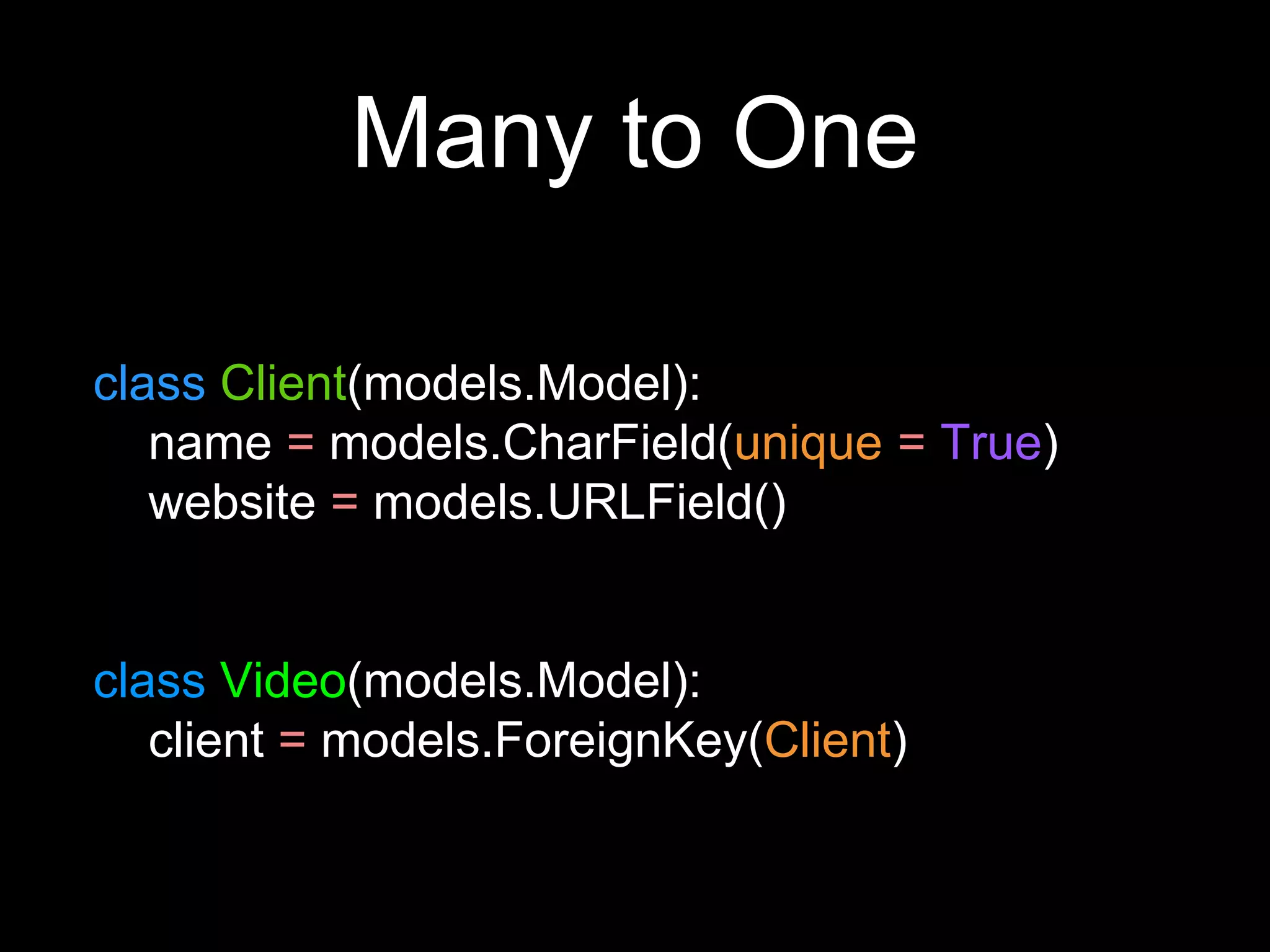 Many to One
class Client(models.Model):
name = models.CharField(unique = True)
website = models.URLField()
class Video(models.Model):
client = models.ForeignKey(Client)
 