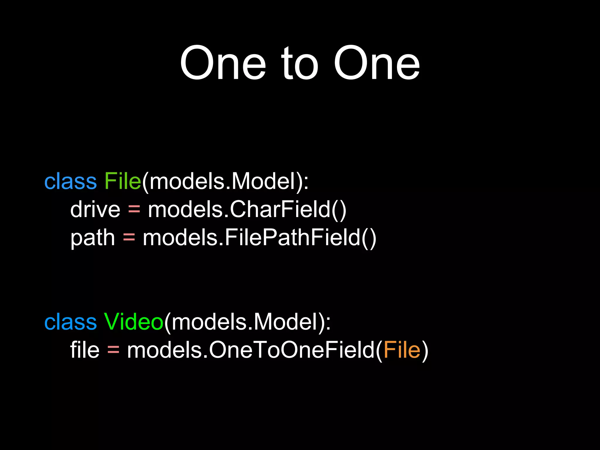 One to One
class File(models.Model):
drive = models.CharField()
path = models.FilePathField()
class Video(models.Model):
file = models.OneToOneField(File)
 