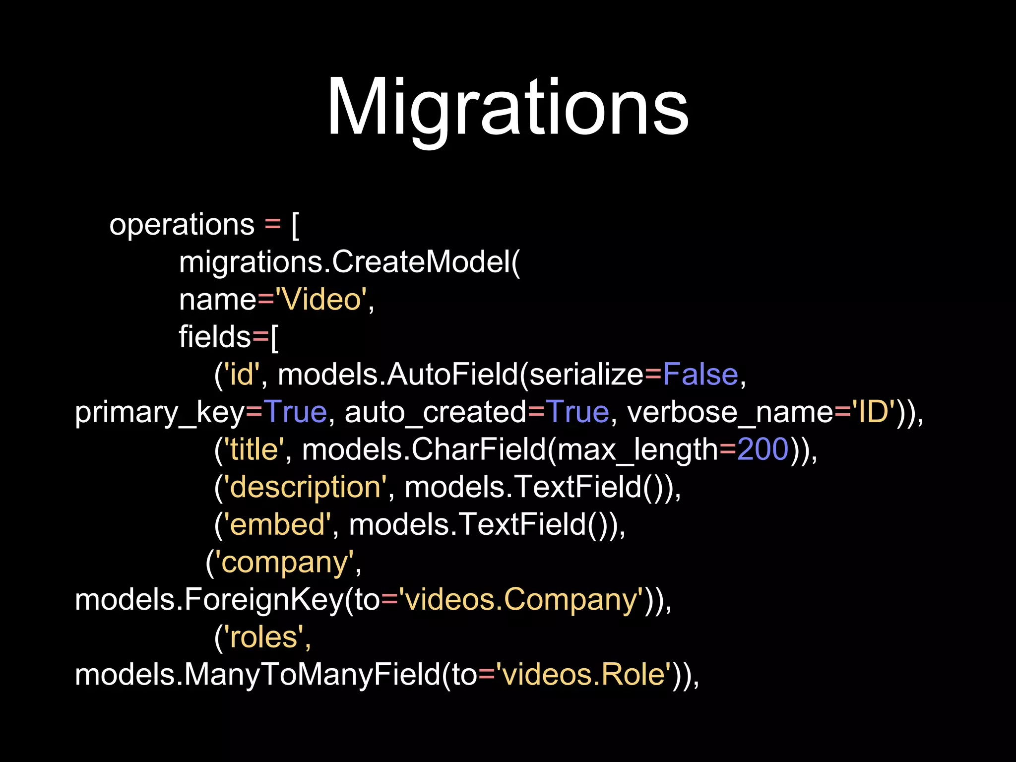 Migrations
operations = [
migrations.CreateModel(
name='Video',
fields=[
('id', models.AutoField(serialize=False,
primary_key=True, auto_created=True, verbose_name='ID')),
('title', models.CharField(max_length=200)),
('description', models.TextField()),
('embed', models.TextField()),
('company',
models.ForeignKey(to='videos.Company')),
('roles',
models.ManyToManyField(to='videos.Role')),
 