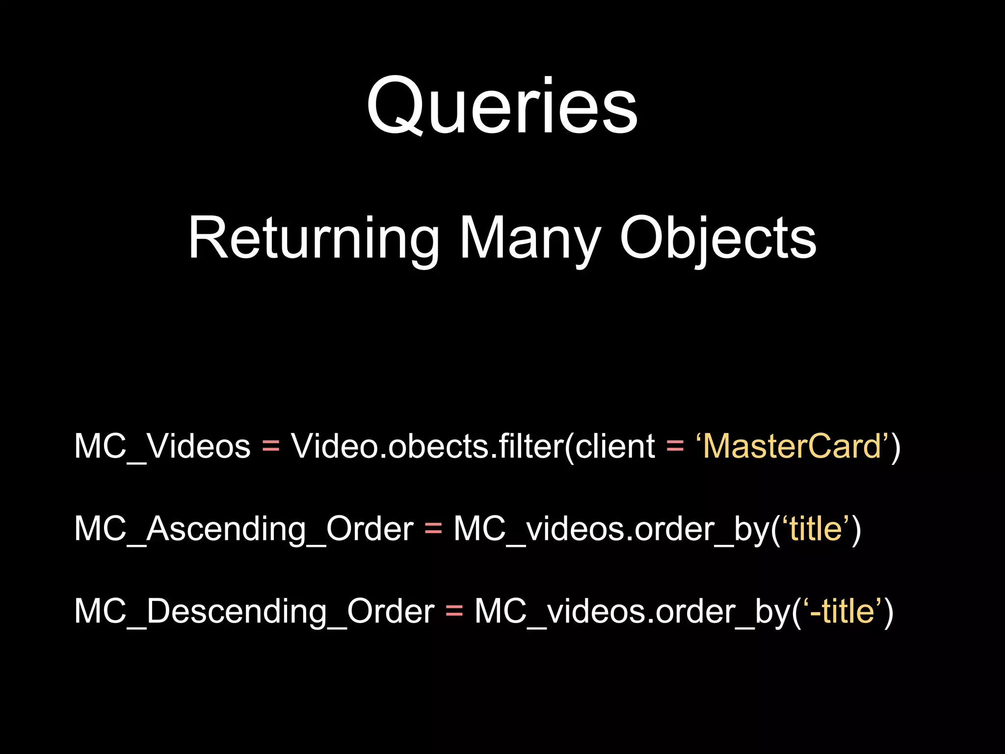Queries
Returning Many Objects
MC_Videos = Video.obects.filter(client = ‘MasterCard’)
MC_Ascending_Order = MC_videos.order_by(‘title’)
MC_Descending_Order = MC_videos.order_by(‘-title’)
 