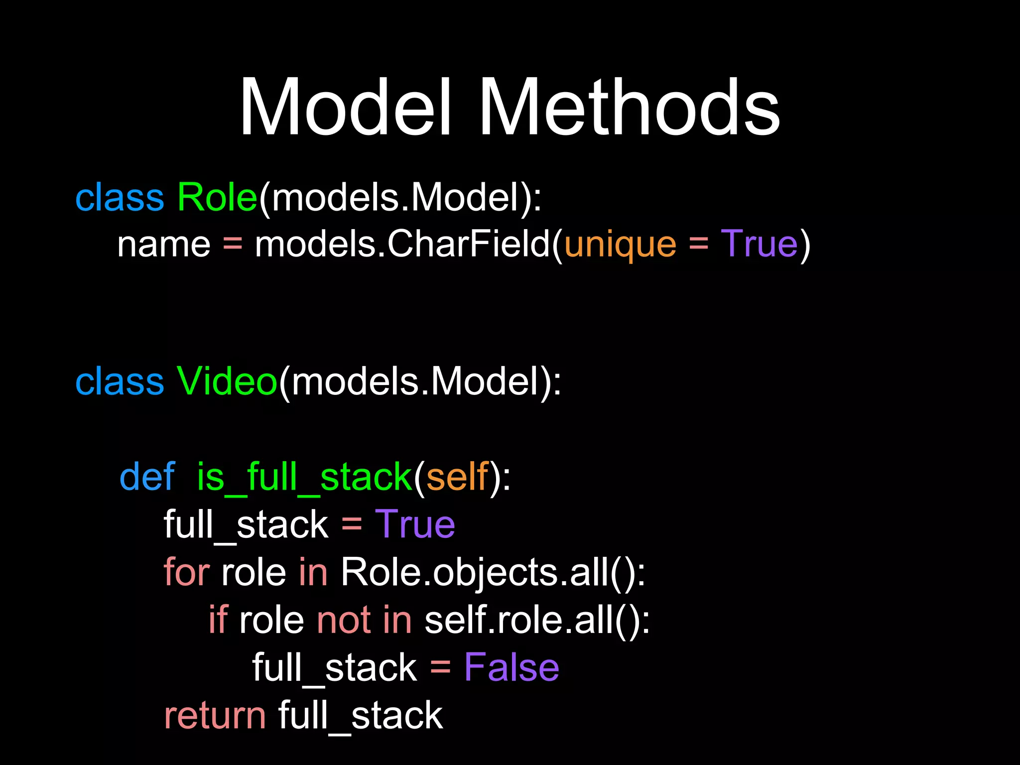 Model Methods
class Role(models.Model):
name = models.CharField(unique = True)
class Video(models.Model):
def is_full_stack(self):
full_stack = True
for role in Role.objects.all():
if role not in self.role.all():
full_stack = False
return full_stack
 