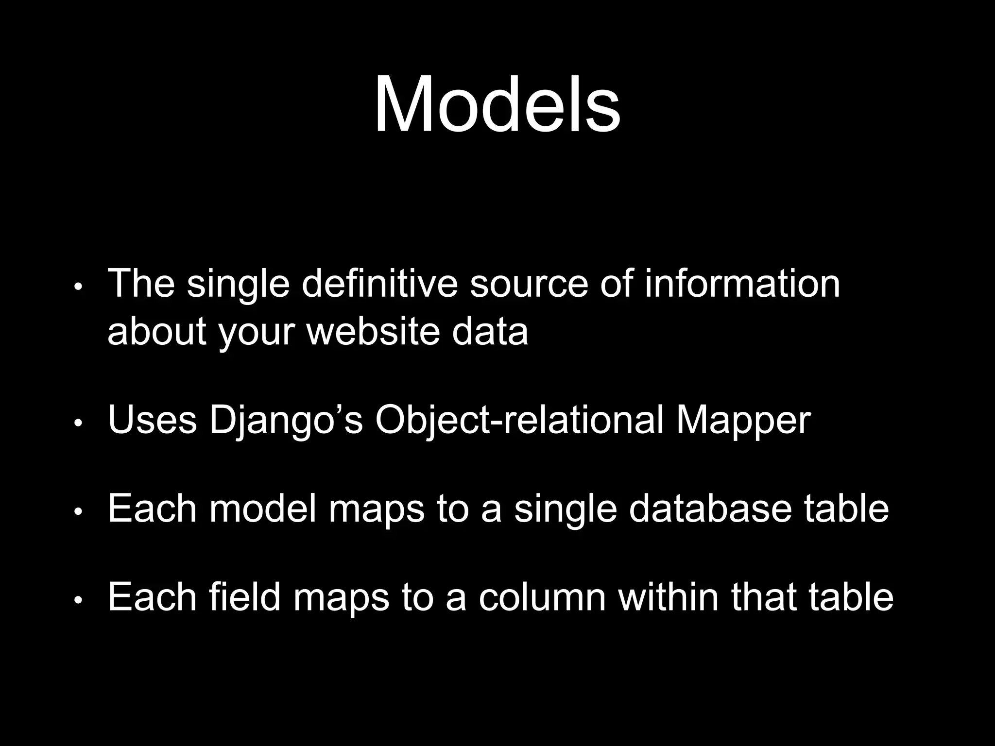 Models
• The single definitive source of information
about your website data
• Uses Django’s Object-relational Mapper
• Each model maps to a single database table
• Each field maps to a column within that table
 