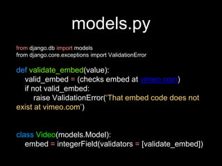 models.py
from django.db import models
from django.core.exceptions import ValidationError
def validate_embed(value):
valid_embed = (checks embed at vimeo.com)
if not valid_embed:
raise ValidationError(‘That embed code does not
exist at vimeo.com’)
class Video(models.Model):
embed = integerField(validators = [validate_embed])
 