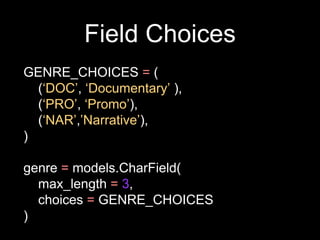 Field Choices
GENRE_CHOICES = (
(‘DOC’, ‘Documentary’ ),
(‘PRO’, ‘Promo’),
(‘NAR’,’Narrative’),
)
genre = models.CharField(
max_length = 3,
choices = GENRE_CHOICES
)
 