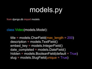 models.py
from django.db import models
class Video(models.Model):
title = models.CharField(max_length = 200)
description = models.TextField()
embed_key = models.IntegerField()
date_completed = models.DateField()
hidden = models.BooleanField(default = True)
slug = models.SlugField(unique = True)
 