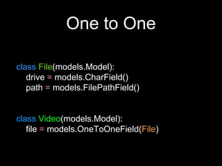 One to One
class File(models.Model):
drive = models.CharField()
path = models.FilePathField()
class Video(models.Model):
file = models.OneToOneField(File)
 