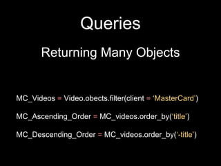 Queries
Returning Many Objects
MC_Videos = Video.obects.filter(client = ‘MasterCard’)
MC_Ascending_Order = MC_videos.order_by(‘title’)
MC_Descending_Order = MC_videos.order_by(‘-title’)
 