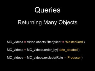 Queries
Returning Many Objects
MC_videos = Video.obects.filter(client = ‘MasterCard’)
MC_videos = MC_videos.order_by(‘date_created’)
MC_videos = MC_videos.exclude(Role = ‘Producer’)
 